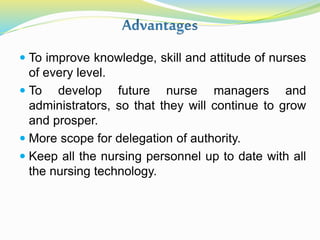  To improve knowledge, skill and attitude of nurses
of every level.
 To develop future nurse managers and
administrators, so that they will continue to grow
and prosper.
 More scope for delegation of authority.
 Keep all the nursing personnel up to date with all
the nursing technology.
 