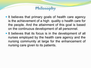  It believes that primary goals of health care agency
is the achievement of a high quality o health care for
the people. And the attainment of this goal is based
on the continuous development of all personnel.
 It believes that its focus is in the development of all
nurses employed by the health care agency and the
nursing community at large for the enhancement of
nursing care given to its patients.
 