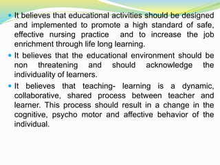  It believes that educational activities should be designed
and implemented to promote a high standard of safe,
effective nursing practice and to increase the job
enrichment through life long learning.
 It believes that the educational environment should be
non threatening and should acknowledge the
individuality of learners.
 It believes that teaching- learning is a dynamic,
collaborative, shared process between teacher and
learner. This process should result in a change in the
cognitive, psycho motor and affective behavior of the
individual.
 