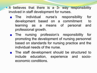  It believes that there is a 3- way responsibility
involved in staff development for nurses.
The individual nurse’s responsibility for
development based on a commitment to
learning as a means of personal and
professional growth.
The nursing profession’s responsibility for
promoting the development of nursing personnel
based on standards for nursing practice and the
individual needs of the nurse.
The staff development should be structured to
include education, experience and socio-
economic conditions.
 
