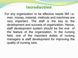 For any organization to be effective needs 5M’ i.e.
men, money, material, methods and machines are
very important. The staff is the key to the
development and success of organization. Hence,
staff development system should be the one of
the feature of the organization. In the nursing
field, one of the important duties of nursing
managers is staff development for improving the
quality of nursing care.
 