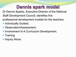 Dr Dennis Sparks, Executive Director of the National
Staff Development Council, identifies five
professional development models for the teachers:
 Individually Guided;
 Observation/Assessment;
 Involvement In A Curriculum Development;
 Training
 Inquiry Alone.
 