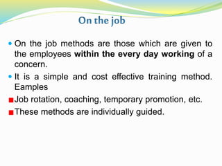  On the job methods are those which are given to
the employees within the every day working of a
concern.
 It is a simple and cost effective training method.
Eamples
Job rotation, coaching, temporary promotion, etc.
These methods are individually guided.
 
