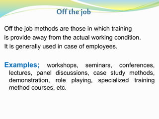 Off the job methods are those in which training
is provide away from the actual working condition.
It is generally used in case of employees.
Examples; workshops, seminars, conferences,
lectures, panel discussions, case study methods,
demonstration, role playing, specialized training
method courses, etc.
 