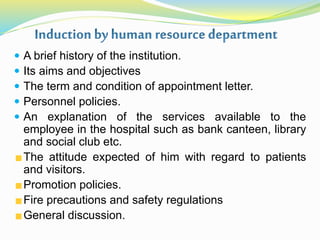  A brief history of the institution.
 Its aims and objectives
 The term and condition of appointment letter.
 Personnel policies.
 An explanation of the services available to the
employee in the hospital such as bank canteen, library
and social club etc.
The attitude expected of him with regard to patients
and visitors.
Promotion policies.
Fire precautions and safety regulations
General discussion.
 