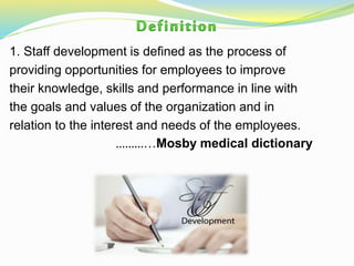 1. Staff development is defined as the process of
providing opportunities for employees to improve
their knowledge, skills and performance in line with
the goals and values of the organization and in
relation to the interest and needs of the employees.
…………Mosby medical dictionary
 