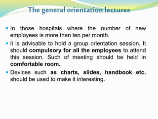  In those hospitals where the number of new
employees is more than ten per month.
 it is advisable to hold a group orientation session. It
should compulsory for all the employees to attend
this session. Such of meeting should be held in
comfortable room.
 Devices such as charts, slides, handbook etc.
should be used to make it interesting.
 
