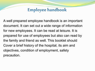 A well prepared employee handbook is an important
document. It can set out a wide range of information
for new employees. It can be read at leisure. It is
prepared for use of employees but also can read by
the family and friend as well. This booklet should
Cover a brief history of the hospital, its aim and
objectives, condition of employment, safety
precaution.
 