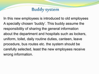 In this new employees is introduced to old employees
A specially chosen ‘buddy’. This buddy assume the
responsibility of sharing the general information
about the department and hospitals such as lockers,
uniform, toilet, daily routine duties, canteen, leave
procedure, bus routes etc. the system should be
carefully selected, least the new employees receive
wrong information.
 