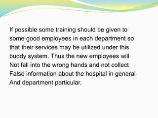 If possible some training should be given to
some good employees in each department so
that their services may be utilized under this
buddy system. Thus the new employees will
Not fall into the wrong hands and not collect
False information about the hospital in general
And department particular.
 