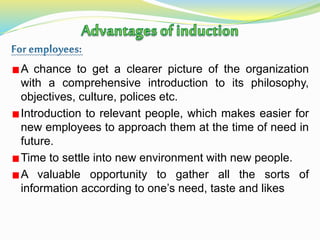 A chance to get a clearer picture of the organization
with a comprehensive introduction to its philosophy,
objectives, culture, polices etc.
Introduction to relevant people, which makes easier for
new employees to approach them at the time of need in
future.
Time to settle into new environment with new people.
A valuable opportunity to gather all the sorts of
information according to one’s need, taste and likes
 