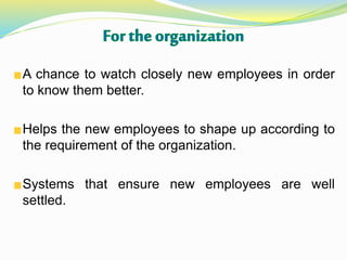 A chance to watch closely new employees in order
to know them better.
Helps the new employees to shape up according to
the requirement of the organization.
Systems that ensure new employees are well
settled.
 