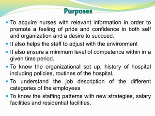  To acquire nurses with relevant information in order to
promote a feeling of pride and confidence in both self
and organization and a desire to succeed.
 It also helps the staff to adjust with the environment
 It also ensure a minimum level of competence within in a
given time period.
 To know the organizational set up, history of hospital
including policies, routines of the hospital.
 To understand the job description of the different
categories of the employees
 To know the staffing patterns with new strategies, salary
facilities and residential facilities.
 