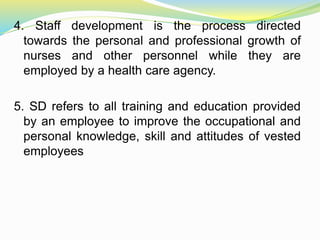 4. Staff development is the process directed
towards the personal and professional growth of
nurses and other personnel while they are
employed by a health care agency.
5. SD refers to all training and education provided
by an employee to improve the occupational and
personal knowledge, skill and attitudes of vested
employees
 
