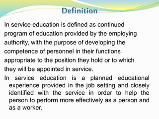 In service education is defined as continued
program of education provided by the employing
authority, with the purpose of developing the
competence of personnel in their functions
appropriate to the position they hold or to which
they will be appointed in service.
In service education is a planned educational
experience provided in the job setting and closely
identified with the service in order to help the
person to perform more effectively as a person and
as a worker.
 