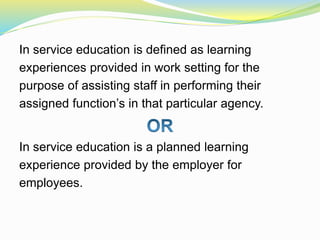 In service education is defined as learning
experiences provided in work setting for the
purpose of assisting staff in performing their
assigned function’s in that particular agency.
In service education is a planned learning
experience provided by the employer for
employees.
 