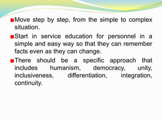 Move step by step, from the simple to complex
situation.
Start in service education for personnel in a
simple and easy way so that they can remember
facts even as they can change.
There should be a specific approach that
includes humanism, democracy, unity,
inclusiveness, differentiation, integration,
continuity.
 
