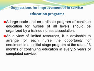 A large scale and co ordinate program of continue
education for nurses of all levels should be
organized by a trained nurses association.
An a view of limited resources, it is advisable to
arrange for each nurse the opportunity for
enrolment in an initial stage program at the rate of 3
months of continuing education in every 5 years of
completed service.
 