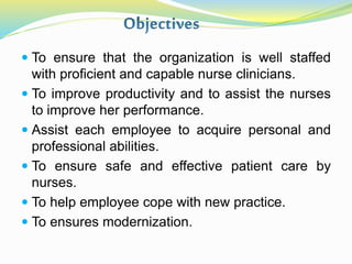  To ensure that the organization is well staffed
with proficient and capable nurse clinicians.
 To improve productivity and to assist the nurses
to improve her performance.
 Assist each employee to acquire personal and
professional abilities.
 To ensure safe and effective patient care by
nurses.
 To help employee cope with new practice.
 To ensures modernization.
 