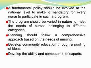A fundamental policy should be evolved at the
national level to make it mandatory for every
nurse to participate in such a program.
The program should be varied in nature to meet
the needs of nurses belonging to different
categories.
Planning should follow a comprehensive
approach based on the needs of nursing.
Develop community education through a pooling
of ideas.
Develop the ability and competence of experts.
 