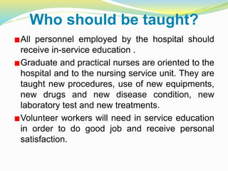 Who should be taught?
All personnel employed by the hospital should
receive in-service education .
Graduate and practical nurses are oriented to the
hospital and to the nursing service unit. They are
taught new procedures, use of new equipments,
new drugs and new disease condition, new
laboratory test and new treatments.
Volunteer workers will need in service education
in order to do good job and receive personal
satisfaction.
 