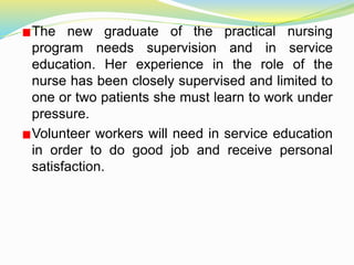 The new graduate of the practical nursing
program needs supervision and in service
education. Her experience in the role of the
nurse has been closely supervised and limited to
one or two patients she must learn to work under
pressure.
Volunteer workers will need in service education
in order to do good job and receive personal
satisfaction.
 