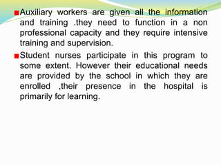 Auxiliary workers are given all the information
and training .they need to function in a non
professional capacity and they require intensive
training and supervision.
Student nurses participate in this program to
some extent. However their educational needs
are provided by the school in which they are
enrolled ,their presence in the hospital is
primarily for learning.
 