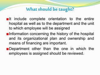 What should be taught?
It include complete orientation to the entire
hospital as well as to the department and the unit
to which employee will be assigned
Information concerning the history of the hospital
and its organizational plan and ownership and
means of financing are important.
Department other than the one in which the
employees is assigned should be reviewed.
 