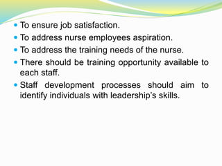  To ensure job satisfaction.
 To address nurse employees aspiration.
 To address the training needs of the nurse.
 There should be training opportunity available to
each staff.
 Staff development processes should aim to
identify individuals with leadership’s skills.
 