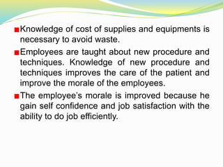 Knowledge of cost of supplies and equipments is
necessary to avoid waste.
Employees are taught about new procedure and
techniques. Knowledge of new procedure and
techniques improves the care of the patient and
improve the morale of the employees.
The employee’s morale is improved because he
gain self confidence and job satisfaction with the
ability to do job efficiently.
 