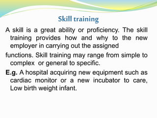 A skill is a great ability or proficiency. The skill
training provides how and why to the new
employer in carrying out the assigned
functions. Skill training may range from simple to
complex or general to specific.
E.g. A hospital acquiring new equipment such as
cardiac monitor or a new incubator to care,
Low birth weight infant.
 