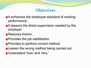 Objectives
It enhances the employee standard of working
performance.
It lessens the direct supervision needed by the
employer
Reduces friction.
Provides the job satisfaction.
Provides to perform correct method.
Lessen the wrong method being carried out.
Understand ‘how’ and ‘why.’
 