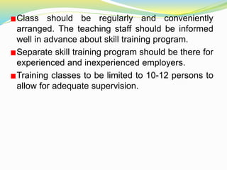 Class should be regularly and conveniently
arranged. The teaching staff should be informed
well in advance about skill training program.
Separate skill training program should be there for
experienced and inexperienced employers.
Training classes to be limited to 10-12 persons to
allow for adequate supervision.
 