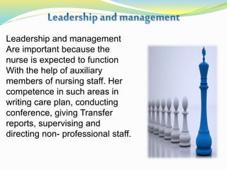 Leadership and management
Are important because the
nurse is expected to function
With the help of auxiliary
members of nursing staff. Her
competence in such areas in
writing care plan, conducting
conference, giving Transfer
reports, supervising and
directing non- professional staff.
 