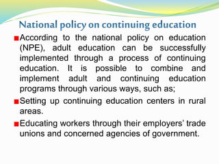 According to the national policy on education
(NPE), adult education can be successfully
implemented through a process of continuing
education. It is possible to combine and
implement adult and continuing education
programs through various ways, such as;
Setting up continuing education centers in rural
areas.
Educating workers through their employers’ trade
unions and concerned agencies of government.
 