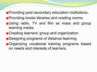 Providing post secondary education institutions.
Providing books libraries and reading rooms.
Using radio, TV and film as mass and group
learning media
Creating learners’ group and organization.
Designing programs of distance learning.
Organizing vocational training programs based
on needs and interests of learners.
 