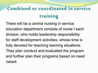 There will be a central nursing in service
education department consists of nurse I each
division, who holds leadership responsibility
for staff development activities, whose time is
fully devoted for teaching learning situations.
They plan conduct and evaluated the program
and further plan their programs based on need
raised.
 