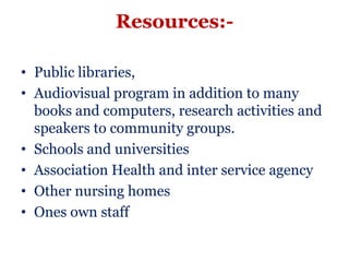 Resources:-

• Public libraries,
• Audiovisual program in addition to many
  books and computers, research activities and
  speakers to community groups.
• Schools and universities
• Association Health and inter service agency
• Other nursing homes
• Ones own staff
 
