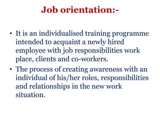 Job orientation:-

• It is an individualised training programme
  intended to acquaint a newly hired
  employee with job responsibilities work
  place, clients and co-workers.
• The process of creating awareness with an
  individual of his/her roles, responsibilities
  and relationships in the new work
  situation.
 