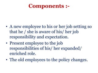 Components :-


• A new employee to his or her job setting so
  that he / she is aware of his/ her job
  responsibility and expectation.
• Present employee to the job
  responsibilities of his/ her expanded/
  enriched role.
• The old employees to the policy changes.
 