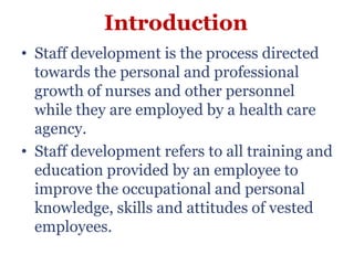 Introduction
• Staff development is the process directed
  towards the personal and professional
  growth of nurses and other personnel
  while they are employed by a health care
  agency.
• Staff development refers to all training and
  education provided by an employee to
  improve the occupational and personal
  knowledge, skills and attitudes of vested
  employees.
 