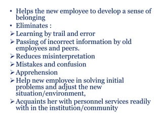 • Helps the new employee to develop a sense of
  belonging
• Eliminates :
 Learning by trail and error
 Passing of incorrect information by old
  employees and peers.
 Reduces misinterpretation
 Mistakes and confusion
 Apprehension
 Help new employee in solving initial
  problems and adjust the new
  situation/environment,
 Acquaints her with personnel services readily
  with in the institution/community
 