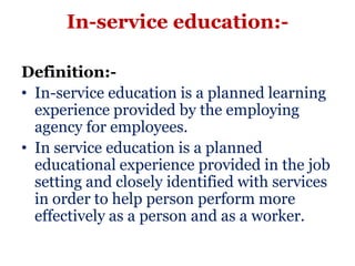 In-service education:-

Definition:-
• In-service education is a planned learning
  experience provided by the employing
  agency for employees.
• In service education is a planned
  educational experience provided in the job
  setting and closely identified with services
  in order to help person perform more
  effectively as a person and as a worker.
 