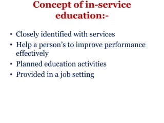Concept of in-service
          education:-
• Closely identified with services
• Help a person’s to improve performance
  effectively
• Planned education activities
• Provided in a job setting
 