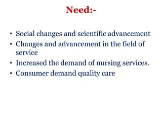 Need:-

• Social changes and scientific advancement
• Changes and advancement in the field of
  service
• Increased the demand of nursing services.
• Consumer demand quality care
 