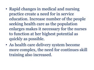 • Rapid changes in medical and nursing
  practice create a need for in service
  education. Increase number of the people
  seeking health care as the population
  enlarges makes it necessary for the nurses
  to function at her highest potential as
  quickly as possible.
• As health care delivery system become
  more complex, the need for continues skill
  training also increased.
 
