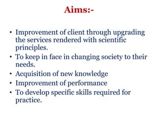 Aims:-

• Improvement of client through upgrading
  the services rendered with scientific
  principles.
• To keep in face in changing society to their
  needs.
• Acquisition of new knowledge
• Improvement of performance
• To develop specific skills required for
  practice.
 