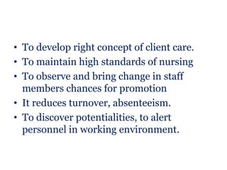 • To develop right concept of client care.
• To maintain high standards of nursing
• To observe and bring change in staff
  members chances for promotion
• It reduces turnover, absenteeism.
• To discover potentialities, to alert
  personnel in working environment.
 