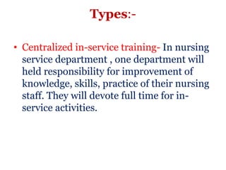 Types:-

• Centralized in-service training- In nursing
  service department , one department will
  held responsibility for improvement of
  knowledge, skills, practice of their nursing
  staff. They will devote full time for in-
  service activities.
 