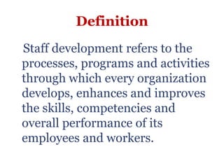 Definition
Staff development refers to the
processes, programs and activities
through which every organization
develops, enhances and improves
the skills, competencies and
overall performance of its
employees and workers.
 